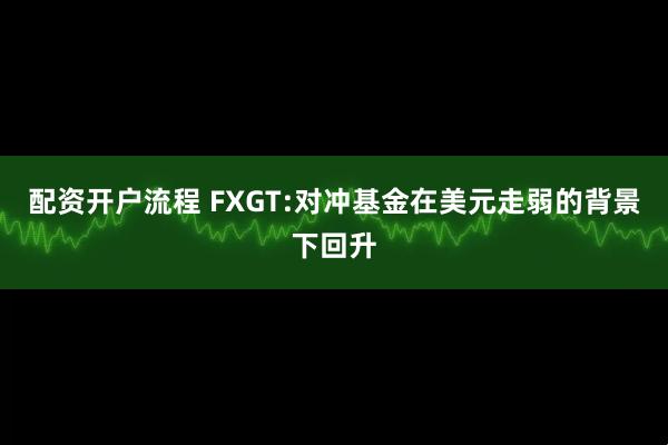 配资开户流程 FXGT:对冲基金在美元走弱的背景下回升