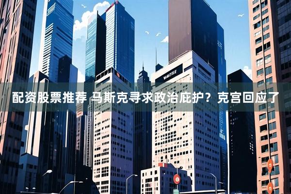 配资股票推荐 马斯克寻求政治庇护？克宫回应了