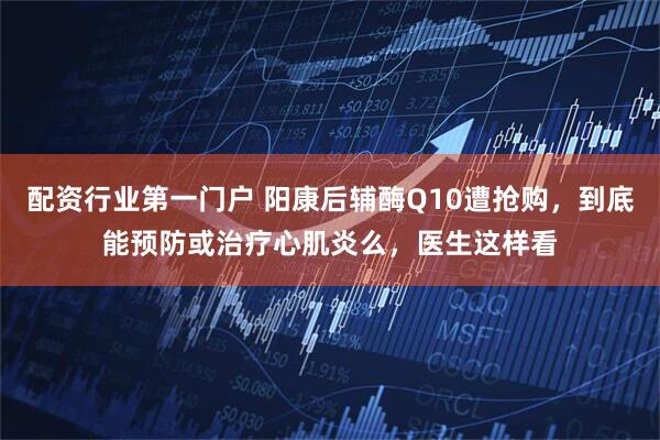 配资行业第一门户 阳康后辅酶Q10遭抢购，到底能预防或治疗心肌炎么，医生这样看
