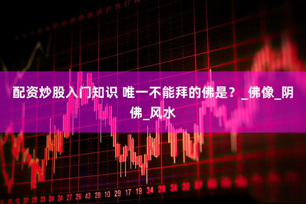 配资炒股入门知识 唯一不能拜的佛是？_佛像_阴佛_风水