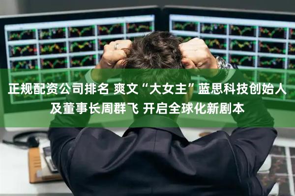 正规配资公司排名 爽文“大女主”蓝思科技创始人及董事长周群飞 开启全球化新剧本