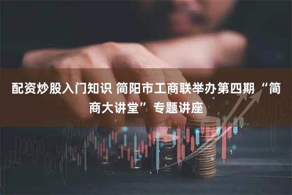 配资炒股入门知识 简阳市工商联举办第四期 “简商大讲堂” 专题讲座